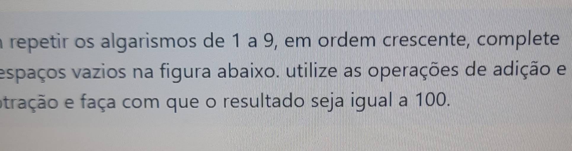 a repetir os algarismos de 1 à 9, em ordem crescente, complete 
espaços vazios na figura abaixo. utilize as operações de adição e 
atração e faça com que o resultado seja igual a 100.