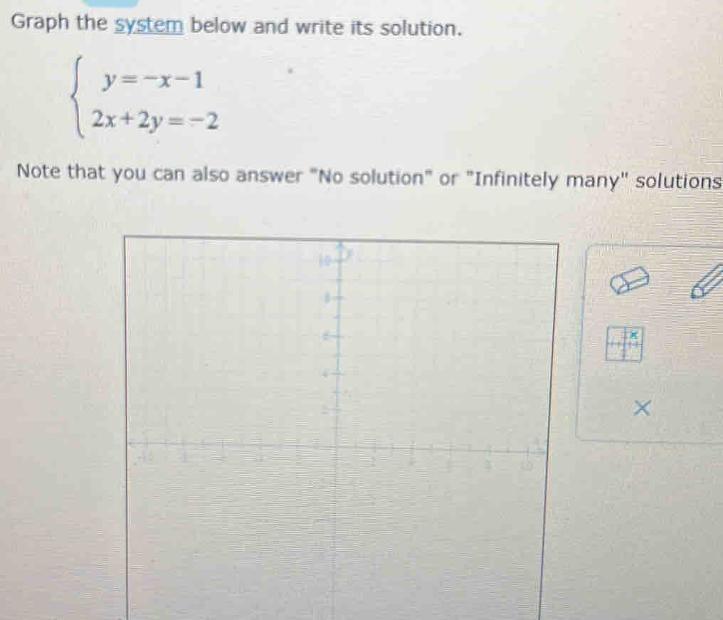 Graph the system below and write its solution.
beginarrayl y=-x-1 2x+2y=-2endarray.
Note that you can also answer "No solution" or "Infinitely many" solutions 
×