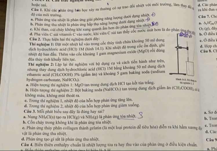 hoặc sai.
Câu 1. Khi các phản ứng hóa học xảy ra thường có sự trao đổi nhiệt với môi trường, làm thay đổi d. Các phản
ra khi đun r
độ của môi trường.
a. Phản ứng tóa nhiệt là phản ứng giải phóng năng lượng dưới dạng nhiệt. Câu 7. Cho
b. Phản ứng thu nhiệt là phản ứng hập thụ năng lượng dưới dạng nhiệt.
a. (S
c. Khi than, củi cháy không khí xung quanh âm hơn do phản ứng tỏa nhiệt. △ _fH_(298)° , đây
O_2(g)
d. Pha viên C sủi vitamin C vào nước, khi viên C sủi tan thấy cốc nước mát hơn là do phản ứng  b. Ở điều l
Câu 2. Thực hiện hai thí nghiệm dưới đây:
Thí nghiệm 1: Đặt một nhiệt kể vào trong cốc thủy tinh chứa khoảng 50 ml dung c. Ở điều 1
dịch hydrochloric acid (HCl) 1M (hình 14.1). Khi nhiệt độ trong cốc ổn định, ghi d. Hợp ch
nhiệt độ ban đầu. Thêm vào cóc khoảng 1 gam magnesium oxide (MgO) rồi dùng Câu 8. Ch
đũa thủy tinh khuẩy liên tục.
Thí nghiệm 2: Lặp lại thí nghiệm với bộ dụng cụ và cách tiến hành như trên,
nhưng thay dung dịch hydrochloric acid (HCl) 1M bằng khoảng 50 ml dung dịch
ethanoic acid (CH₃COOH) 5% (giầm ăn) và khoảng 5 gam baking soda (sodium
hydrogen carbonate, NaHCO₃). ag c
a. Hiện tượng thí nghiệm 1: MgO tan trong dung dịch HCl tạo kết tủa trắng. shá nghiệm 1. 2
b. Hiện tượng thí nghiệm 2: Bột baking soda (NaHCO₃) tan trong dung dịch giấm ăn (CH₃COOH), có
không màu, không mùi thoát ra.
c. Trong thí nghiệm 1, nhiệt độ của hỗn hợp phản ứng tăng lên.
d. Trong thí nghiệm 2, nhiệt độ của hỗn hợp phản ứng giảm xuống.
Câu 3. Mỗi phát biểu sau đây là đúng hay sai?
a. Nung NH₄Cl(s) tạo ra HCl(g) và NH₃(g) là phản ứng tỏa nhiệt. b. Tron a. Sơ d
b. Cồn cháy trong không khí là phản ứng tỏa nhiệt.
c. Phản ứng thủy phân collagen thành gelatin (là một loại protein dễ tiêu hóa) diễn ra khi hầm xương độ c. Tron
vật là phản ứng thu nhiệt. d. Các
d. Phản ứng tạo gỉ sắt là phản ứng thu nhiệt. Câu 9
Câu 4. Biến thiên enthalpy chuẩn là nhiệt lượng tỏa ra hay thu vào của phản ứng ở điều kiện chuẩn,
Biến thiên anth a. Phá