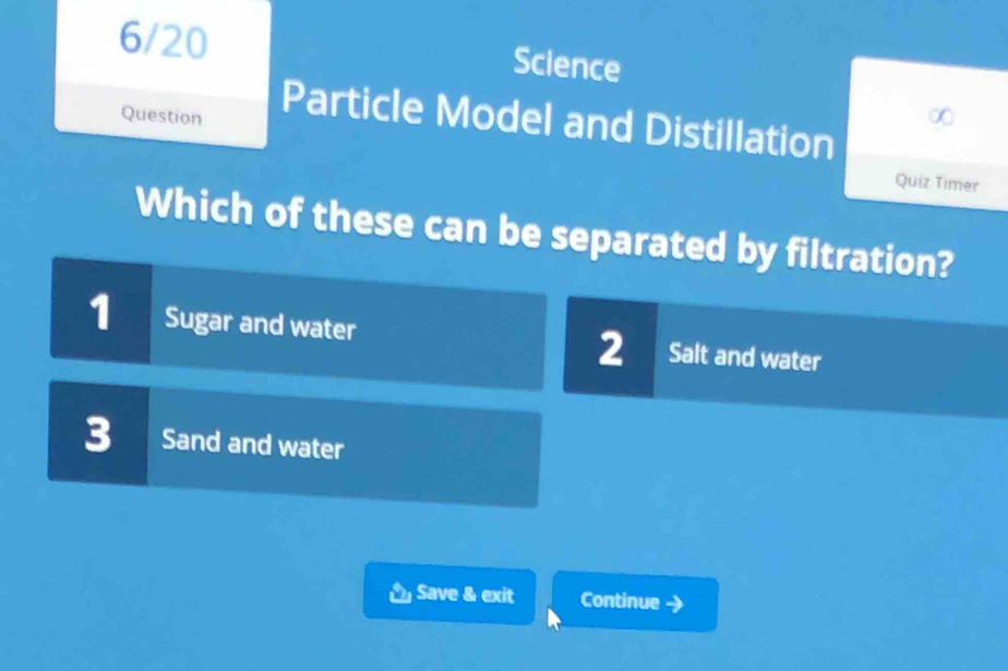 6/20 Science
Question
Particle Model and Distillation
Quiz Timer
Which of these can be separated by filtration?
1 Sugar and water I Salt and water
2 I
3 Sand and water
Save & exit Continue y