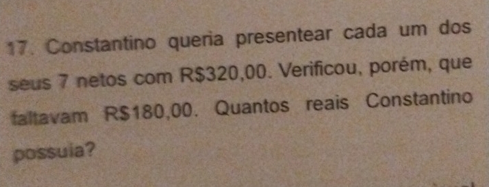 Constantino queria presentear cada um dos 
seus 7 netos com R$320,00. Verificou, porém, que 
faltavam R$180,00. Quantos reais Constantino 
possuia?