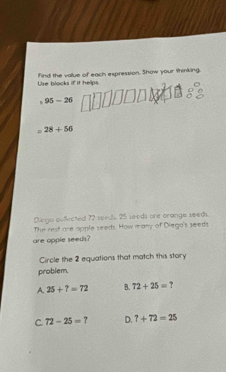 Find the value of each expression. Show your thinking.
Use blocks if it helps
95-26
2) 28+56
Diego collected 72 seeds. 25 seeds are orange seeds.
The rest are apple seeds. How many of Diego's seeds
are apple seeds?
Circle the 2 equations that match this story
problem.
A. 25+?=72
B. 72+25= ?
C. 72-25= ?
D. ?+72=25