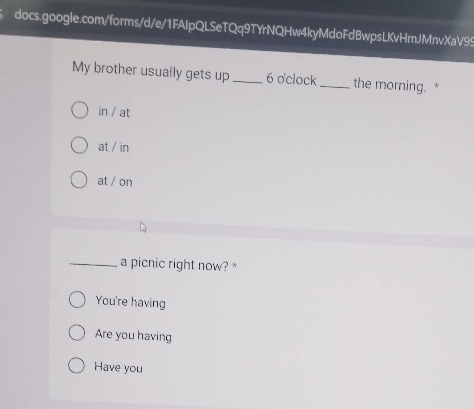 My brother usually gets up _6 o'clock _the morning. *
in / at
at / in
at / on
_a picnic right now? *
You're having
Are you having
Have you