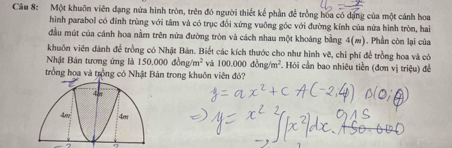 Một khuôn viên đạng nửa hình tròn, trên đó người thiết kế phần đề trồng hoa có dạng của một cánh hoa 
hình parabol có đinh trùng với tâm và có trục đối xứng vuông góc với đường kính của nửa hình tròn, hai 
đầu mút của cánh hoa nằm trên nửa đường tròn và cách nhau một khoảng bằng 4(m). Phần còn lại của 
khuôn viên dành đề trồng cỏ Nhật Bản. Biết các kích thước cho như hình vẽ, chi phí để trồng hoa và cỏ 
Nhật Bản tương ứng là 150.000dong/m^2 và 100.000dong/m^2. Hỏi cần bao nhiêu tiền (đơn vị triệu) để 
trồng hoa và trồng cỏ Nhật Bản trong khuôn viên đó?