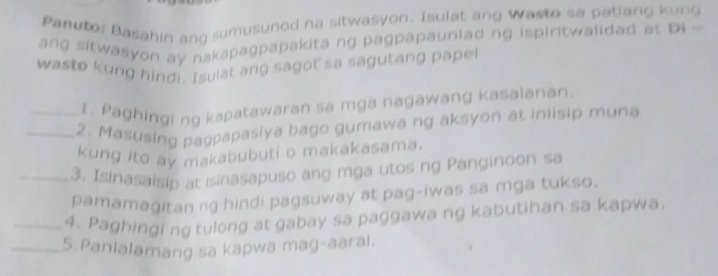 panutor Basahin ang sumusunod na sitwasyon. Isulat ang Wasto sa patlang kung 
ang sitwasyon ay nakapagpapakita ng pagpapauniad ng ispiritwalidad at Di 
wasto kung hindi. Isulat ang sagot sa sagutang papel 
1. Paghingi ng kapatawaran sa mga nagawang kasalanan. 
_2. Masusing pagpapasiya bago gumawa ng aksyon at iniisip muna 
kung ito ay makabubuti o makakasama. 
_3. Isinasaisip at isinasapuso ang mga utos ng Panginoon sa 
pamamagitan ng hindi pagsuway at pag-iwas sa mga tukso. 
_4. Paghingi ng tulong at gabay sa paggawa ng kabutihan sa kapwa. 
_5.Panlalamang sa kapwa mag-aaral.