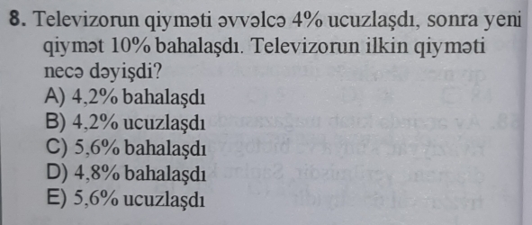 Televizorun qiyməti əvvəlcə 4% ucuzlaşdı, sonra yeni
qiymət 10% bahalaşdı. Televizorun ilkin qiyməti
necə dəyişdi?
A) 4,2% bahalaşdı
B) 4,2% ucuzlaşdı
C) 5,6% bahalaşdı
D) 4,8% bahalaşdı
E) 5,6% ucuzlaşdı