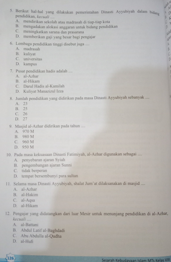 ah 
  
5. Berikut hal-hal yang dilakukan pemerintahan Dinasti Ayyubiyah dalam bidang D
pendidikan, kecuali ....

A. mendirikan sekolah atau madrasah di tiap-tiap kota
B. mengadakan alokasi anggaran untuk bidang pendidikan 1.
C. meningkatkan sarana dan prasarana
D. memberikan gaji yang besar bagi pengajar
6. Lembaga pendidikan tinggi disebut juga ....
A.
A. madrasah B.
B. kuliyat C
C. universitas D
D. kampus
; :
7. Pusat pendidikan hadis adalah ....
A. al-Azhar
B. al-Hikam
C. Darul Hadis al-Kamilah
D. Kuliyat Manazizul Izza
8. Jumlah pendidikan yang didirikan pada masa Dinasti Ayyubiyah sebanyak ....
A. 23
B. 25
C. 26
D. 27
9. Masjid al-Azhar didirikan pada tahun ....
A. 970 M
B. 980 M
C. 960 M
D. 950 M
10. Pada masa kekuasaan Dinasti Fatimiyah, al-Azhar digunakan sebagai ....
A. penyebaran ajaran Syiah
B. pengembangan ajaran Sunni
C. tidak berperan
D. tempat bersembunyi para sultan
11. Selama masa Dinasti Ayyubiyah, shalat Jum’at dilaksanakan di masjid ....
A. al-Azhar
B. al-Hakim
C. al-Aqsa
D. al-Hikam
12. Pengajar yang didatangkan dari luar Mesir untuk menunjang pendidikan di al-Azhar,
kecuali ….
A. al-Battani
B. Abdul Latif al-Baghdadi
C. Abu Abdulla al-Qudha
D. al-Hufi
126 Seiarah Kebudavaan Islam MTs Kelas VIII