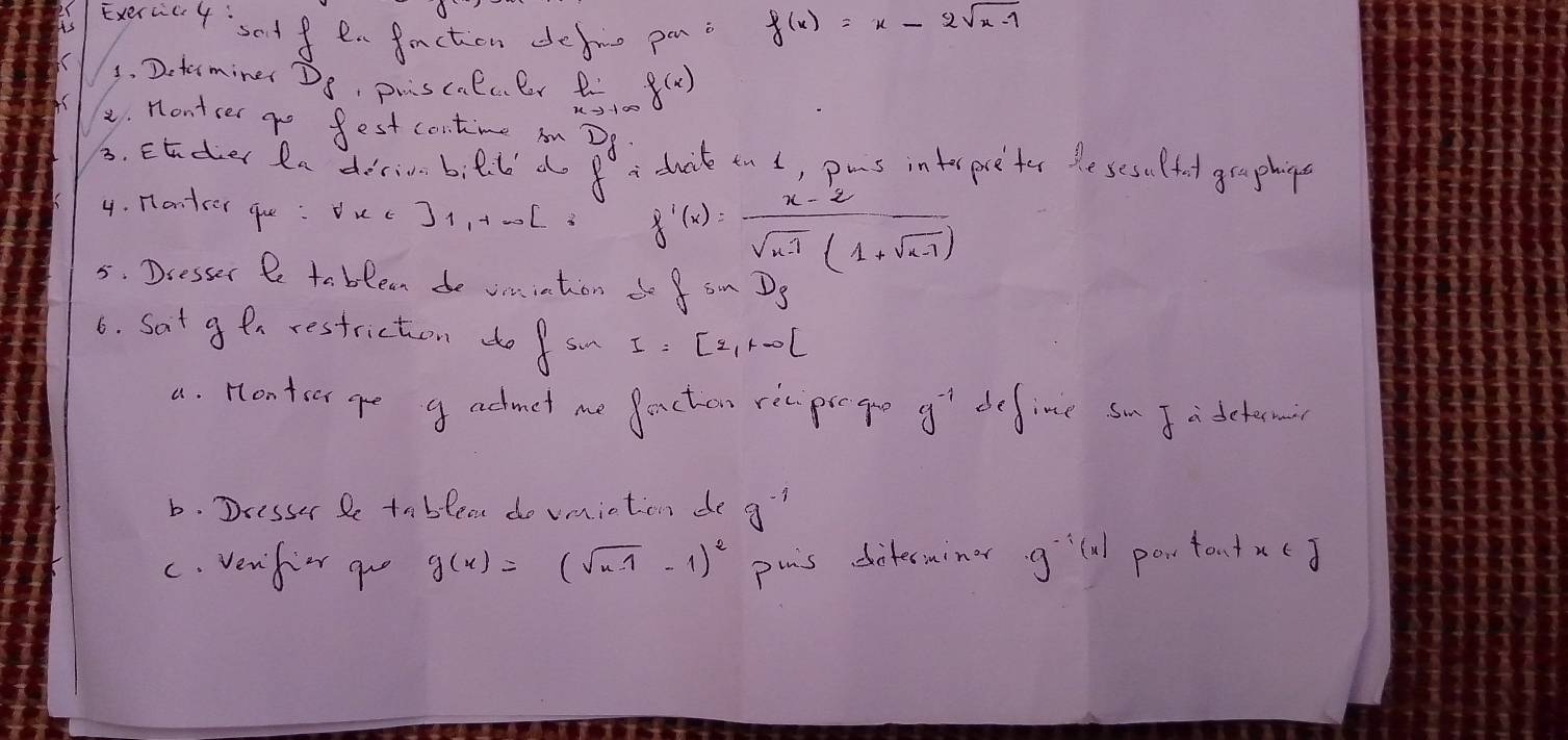 Exervic4' setfen faction defie pani
f(x)=x-2sqrt(x-1)
3. Dotemine Ds, puiscalcer Ri f(x)
8. nontcer go fest contime on? 
3. Ender fn dirinn bill d beginarrayr D 8endarray ducik tn d, pus inter pre ter the sesulfuol graphing 
4. nanter gue : Ouc J1,+-0l f'(x)= (x-2)/sqrt(x-1)(1+sqrt(x-1)) 
5. Dcesser t to blean de omiation do fsin D_3
6. Sat g en restriction do f su I=[2,+∈fty )
a. Hontor ge g admet me facten rec prego g^(-1) define sm J a detema 
b. Dresser Pe tnblea do vmiction de g^(-1)
C. verifie go g(x)=(sqrt(x-1)-1)^2 pais diterminer g^(-1)(x) powtontxc