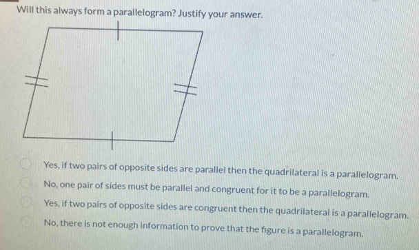 Will this always form a parallelogram? Justify your answer.
Yes, if two pairs of opposite sides are parallel then the quadrilateral is a parallelogram.
No, one pair of sides must be parallel and congruent for it to be a parallelogram.
Yes, if two pairs of opposite sides are congruent then the quadrilateral is a parallelogram.
No, there is not enough information to prove that the fgure is a parallelogram.