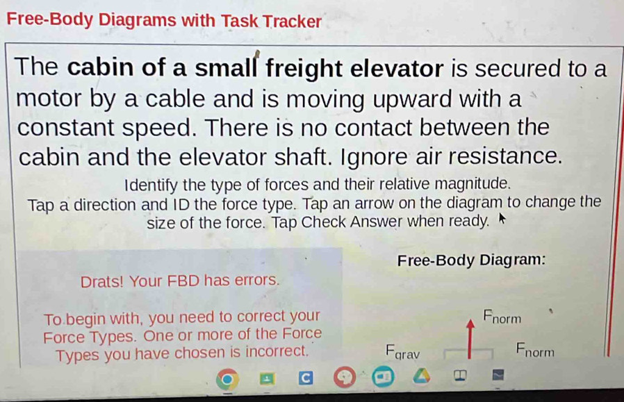 Free-Body Diagrams with Task Tracker 
The cabin of a small freight elevator is secured to a 
motor by a cable and is moving upward with a 
constant speed. There is no contact between the 
cabin and the elevator shaft. Ignore air resistance. 
Identify the type of forces and their relative magnitude. 
Tap a direction and ID the force type. Tap an arrow on the diagram to change the 
size of the force. Tap Check Answer when ready. 
Free-Body Diagram: 
Drats! Your FBD has errors. 
To begin with, you need to correct your Fnorm 
Force Types. One or more of the Force 
Types you have chosen is incorrect. Fqrav Fnorm