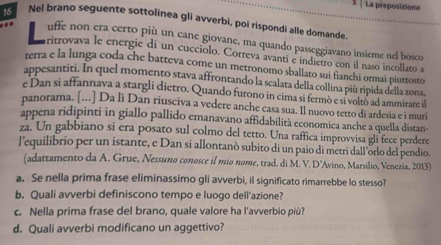 La preposizione
16 Nel brano seguente sottolinea gli avverbi, poi rispondi alle domande. 
uffe non era certo più un cane giovane, ma quando passeggiavano insieme nel bosco 
aritrovava le energie di un cucciolo. Correva avanti e indietro con il naso incollato a 
terra e la lunga coda che batteva come un metronomo sballato sui fianchi ormai piuttosto 
appesantiti. In quel momento stava affrontando la scalata della collina più ripida della zona, 
e Dan si affannava a stargli dietro. Quando furono in cima si fermò e si voltò ad ammirare il 
panorama. [...] Da lì Dan riusciva a vedere anche casa sua. Il nuovo tetto di ardesia e i muri 
appena ridipinti in giallo pallido emanavano affidabilità economica anche a quella distan- 
za. Un gabbiano si era posato sul colmo del tetto. Una raffica improvvisa gli fece perdere 
l’equilibrio per un istante, e Dan si allontanò subito di un paio di metri dall’örlo del pendio. 
(adattamento da A. Grue, Nessuno conosce il mio nome, trad. di M. V. D’Avino, Marsilio, Venezia, 2013) 
a. Se nella prima frase eliminassimo gli avverbi, il significato rimarrebbe lo stesso? 
b. Quali avverbi definiscono tempo e luogo dell’azione? 
c. Nella prima frase del brano, quale valore ha l’avverbio più? 
d. Quali avverbi modificano un aggettivo?