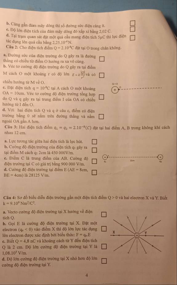 b. Càng gần đám mây dông thì số đường sức điện càng ít.
c. Độ lớn điện tích của đám mây dông đó xấp xỉ bằng 2,02 C.
d. Tại trạm quan sát đặt một quả cầu mang điện tích 5μC thì lực điện
tác đụng lên quả cầu bằng 2,25.10^(-4)N.
Câu 2: Cho điện tích điểm Q=2.10^(-8)C đặt tại O trong chân không.
a. Đường sức của điện trường do Q gây ra là đường
thẳng có chiều từ điểm O hướng ra xa vô cùng.
b. Véc tơ cường độ điện trường do Q gãy ra tại điểm
M cách O một khoảng r cỏ độ lớn E=k |Q|/r^2  và có □
chiều hướng từ M về O.
Q>0
c. Đặt điện tích q=10^(-8)C tại A cách O một khoảng +
OA=10cm. Véc tơ cường độ điện trường tổng hợp
do Q và q gây ra tại trung điểm I của OA có chiều
hướng từ I đến O,
d. Với hai điện tích Q và q ở câu c, điểm có điện
trường bằng 0 sẽ nằm trên đường thẳng và nằm □
ngoài OA gần A hơn.
Câu 3: Hai điện tích điểm q_1=q_2=2.10^(-8) (C) đặt tại hai điểm A, B trong không khí cách
nhau 12 cm.
a. Lực tương tác giữa hai điện tích là lực hút.
b. Cường độ điện trường của điện tích qỉ gây ra
tại điểm M cách qı 2cm là 450 000V/m.
c. Điểm C là trung điểm của AB. Cường độ 1hrs
điện trường tại C có giá trị bằng 900 000 V/m.
đ. Cường độ điện trường tại điểm E(AE=8cm,
BE=4cm) là 28125 V/m.
Câu 4: Sơ đồ biểu diễn điện trường gần một điện tích điểm Q>0 và hai electron X và Y. Biết
k=9.10^9Nm^2/C^2.
a. Vecto cường độ điện trường tại X hướng về điện
tích Q.
b. Gọi E là cường độ điện trường tại X. Đặt một
electron (q_e<0) vào điểm X thì độ lớn lực tác dụng
lên electron được xác định bởi biểu thức: F=q_e.E x Y
c. Biết Q=4,8nC và khoảng cách từ Y đến điện tích
Q là 2 cm. Độ lớn cường độ điện trường tại Y là
1,08.10^5V/m.
d. Độ lớn cường độ điện trường tại X nhỏ hơn độ lớn
cường độ điện trường tại Y.
4
