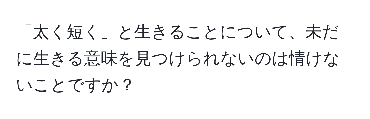 「太く短く」と生きることについて、未だに生きる意味を見つけられないのは情けないことですか？