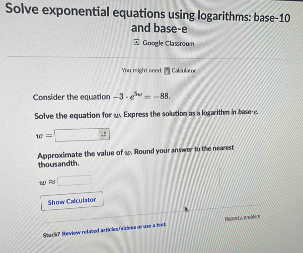 Solve exponential equations using logarithms: base-10 
and base-e 
Google Classroom 
You might need: Calculator 
Consider the equation -3· e^(5w)=-88. 
Solve the equation for ω. Express the solution as a logarithm in base-e.
w=
Approximate the value of ω. Round your answer to the nearest 
thousandth. 
Show Calculator 
Report a problem 
Stuck? Review related articles/videos or use a hint.