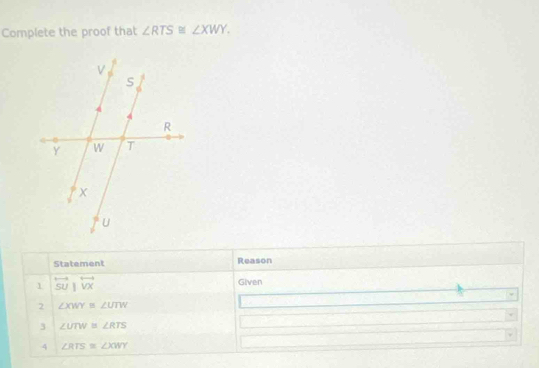 Complete the proof that ∠ RTS≌ ∠ XWY. 
Statement Reason 
1 overleftrightarrow SU|overleftrightarrow VX Given 
2 ∠ XWY≌ ∠ UTW
3 ∠ UTW≌ ∠ RTS
4 ∠ RTS≌ ∠ XWY