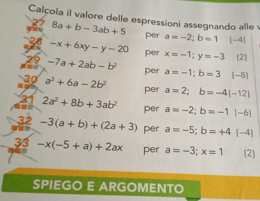 Calçola il valore delle espressioni assegnando alle 
27 8a+b-3ab+5
per a=-2;b=1 [-4]
28 -x+6xy-y-20 per x=-1;y=-3 [2] 
29 -7a+2ab-b^2
a 
per a=-1; b=3 [-8]
30 a^3+6a-2b^2
per a=2; b=-4[-12]
31 2a^2+8b+3ab^2 a=-2; b=-1 [-6]
per 
32 -3(a+b)+(2a+3) per a=-5; b=+4[-4]
33 -x(-5+a)+2ax per a=-3;x=1 [2] 
SPIEGO E ARGOMENTO