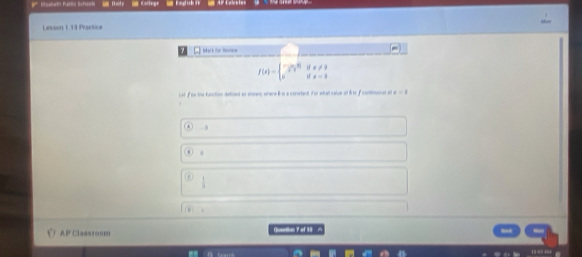 Eoabath Public Scheols Raily = Colirge Eaglish 1V AP Calrulus
Lesson 1.13 Practice
m Mark for Meview
f(x)=beginarrayl - i/2!= 0 ifx!= 2 bifx=2endarray.
Lat f he the function defined as shown, where fris a constent. For what vaiue of fr is fcontinuous . x=3
-3
o
 1/3 
0 )
AP Classtoom Queation 7 of 10