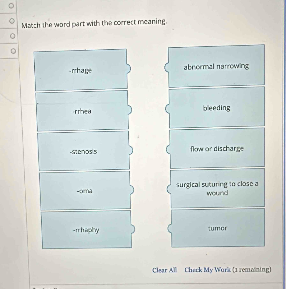 Match the word part with the correct meaning.
-rrhage abnormal narrowing
-rrhea bleeding
-stenosis flow or discharge
surgical suturing to close a
-oma
wound
-rrhaphy tumor
Clear All Check My Work (1 remaining)