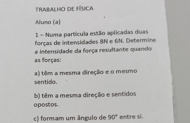 TRABALHO DE FÍSICA 
Aluno (a) 
1 Numa partícula estão aplicadas duas 
forças de intensidades 8N e 6N. Determine 
a intensidade da força resultante quando 
as forças: 
a) têm a mesma direção e o mesmo 
sentido. 
b) têm a mesma direção e sentidos 
opostos. 
c) formam um ângulo de 90° entre si.