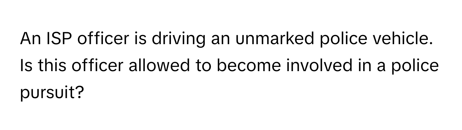 An ISP officer is driving an unmarked police vehicle. Is this officer allowed to become involved in a police pursuit?