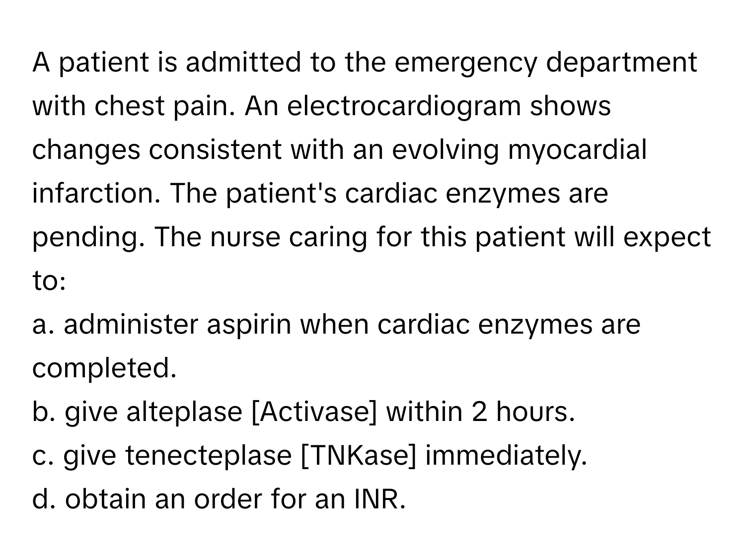 A patient is admitted to the emergency department with chest pain. An electrocardiogram shows changes consistent with an evolving myocardial infarction. The patient's cardiac enzymes are pending. The nurse caring for this patient will expect to:

a. administer aspirin when cardiac enzymes are completed.
b. give alteplase [Activase] within 2 hours.
c. give tenecteplase [TNKase] immediately.
d. obtain an order for an INR.