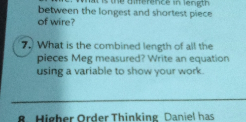 is the difference in length 
between the longest and shortest piece 
of wire? 
7. What is the combined length of all the 
pieces Meg measured? Write an equation 
using a variable to show your work. 
8. Higher Order Thinking Daniel has