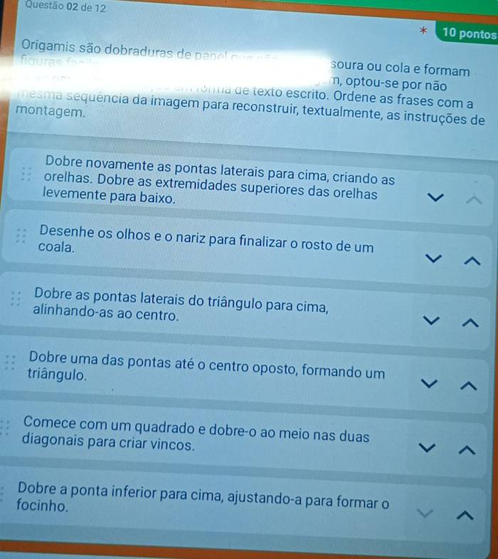 de 12 10 pontos 
Origamis são dobraduras de p an el q e ao soura ou cola e formam 
fiouras 
n, optou-se por não 
orma de texto escrito. Ordene as frases com a 
mesma sequência da imagem para reconstruir, textualmente, as instruções de 
montagem. 
Dobre novamente as pontas laterais para cima, criando as 
orelhas. Dobre as extremidades superiores das orelhas 
levemente para baixo. 
Desenhe os olhos e o nariz para finalizar o rosto de um 
coala. 
Dobre as pontas laterais do triângulo para cima, 
alinhando-as ao centro. 
Dobre uma das pontas até o centro oposto, formando um 
triângulo. 
Comece com um quadrado e dobre-o ao meio nas duas 
diagonais para criar vincos. 
Dobre a ponta inferior para cima, ajustando-a para formar o 
focinho.