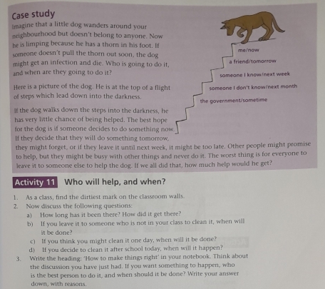 Case study 
imagine that a little dog wanders around your 
neighbourhood but doesn't belong to anyone. Now 
he is limping because he has a thorn in his foot. If 
someone doesn't pull the thorn out soon, the dog 
might get an infection and die. Who is going to do it 
and when are they going to do it? 
Here is a picture of the dog. He is at the top of a fligh 
of steps which lead down into the darkness. 
If the dog walks down the steps into the darkness, he 
has very little chance of being helped. The best hope 
for the dog is if someone decides to do something no 
If they decide that they will do something tomorrow, 
they might forget, or if they leave it until next week, it might be too late. Other people might promise 
to help, but they might be busy with other things and never do it. The worst thing is for everyone to 
leave it to someone else to help the dog. If we all did that, how much help would he get? 
Activity 11 Who will help, and when? 
1. As a class, find the dirtiest mark on the classroom walls. 
2. Now discuss the following questions: 
a) How long has it been there? How did it get there? 
b) If you leave it to someone who is not in your class to clean it, when will 
it be done? 
c) If you think you might clean it one day, when will it be done? 
d) If you decide to clean it after school today, when will it happen? 
3. Write the heading: ‘How to make things right’ in your notebook. Think about 
the discussion you have just had. If you want something to happen, who 
is the best person to do it, and when should it be done? Write your answer 
down, with reasons.