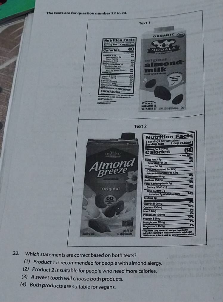 The texts are for question number 22 to 24.
Text 1
ORGANIC
Nutrition Facts

Calories 40 MOOAL
OrUamic
a
original
almon

milk
UNSWEETENED

CALCIUM &
VITAMIN E° 32 F1L02 () (3T) 540m ②
Text 2
Nutrition Facts
4 servings per container
Serving size 1 cup (240mL)
D D Calories 60

Almond Total Fat 2.5g ox
Saturated Fat Og
Trans Fat Op
Breeze Monounsaturated Fat 1.5g Polyunsaturated Fat 0.5g
Cholestoral Omg on
Sodtura 150rg 3%
Total Carbohydrate 8g 2%
Original Dietary Fiber <<tex>1g Total Sugara 79
Includes 7g Added Sugars 14%
Protein 19
Vitamín D Omcg
Calcium 450mg 35%
4%
iron 0.7mg
Potassium 170mg 4%
Vitamin E 5mg 358
Phosphorus 20mg 2%
Magnesium 15mg 4%
R FE (1 QT)946 e "The percerd Daily Value (DV) telle you how such 
mutrient in a serving of food contributes to a daily diet.
2,000 calored a day i usad for general mutriion edeice
22. Which statements are correct based on both texts?
(1) Product 1 is recommended for people with almond alergy.
(2) Product 2 is suitable for people who need more calories.
(3) A sweet tooth will choose both products.
(4) Both products are suitable for vegans.