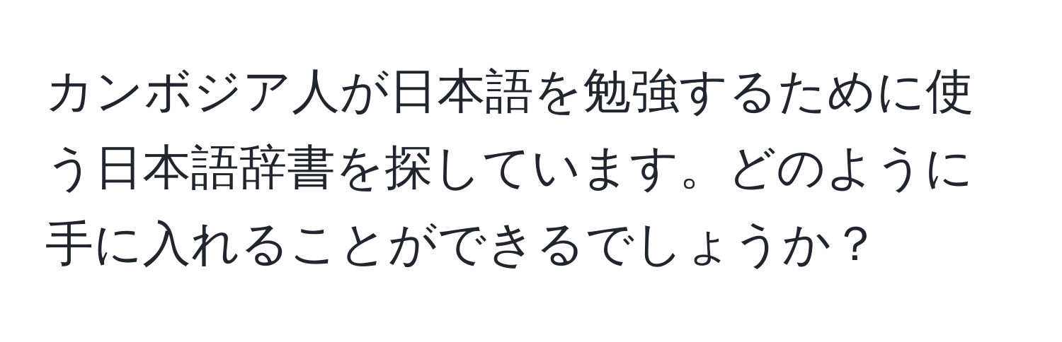 カンボジア人が日本語を勉強するために使う日本語辞書を探しています。どのように手に入れることができるでしょうか？