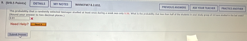 DETAILS MY NOTES WANEFM7 8.2.032. PREVIOUS ANSWERS ASK YOUR TEACHER PRACTICE ANOTHER 
The probability that a randomly selected teenager studied at least once during a week was only 0.56. What is the probability that less than half of the students in your study group of 10 hure studied in the last week
(Round your answer to two decimal places.)
0.01
Need Help? Read It 
Submit Auswer