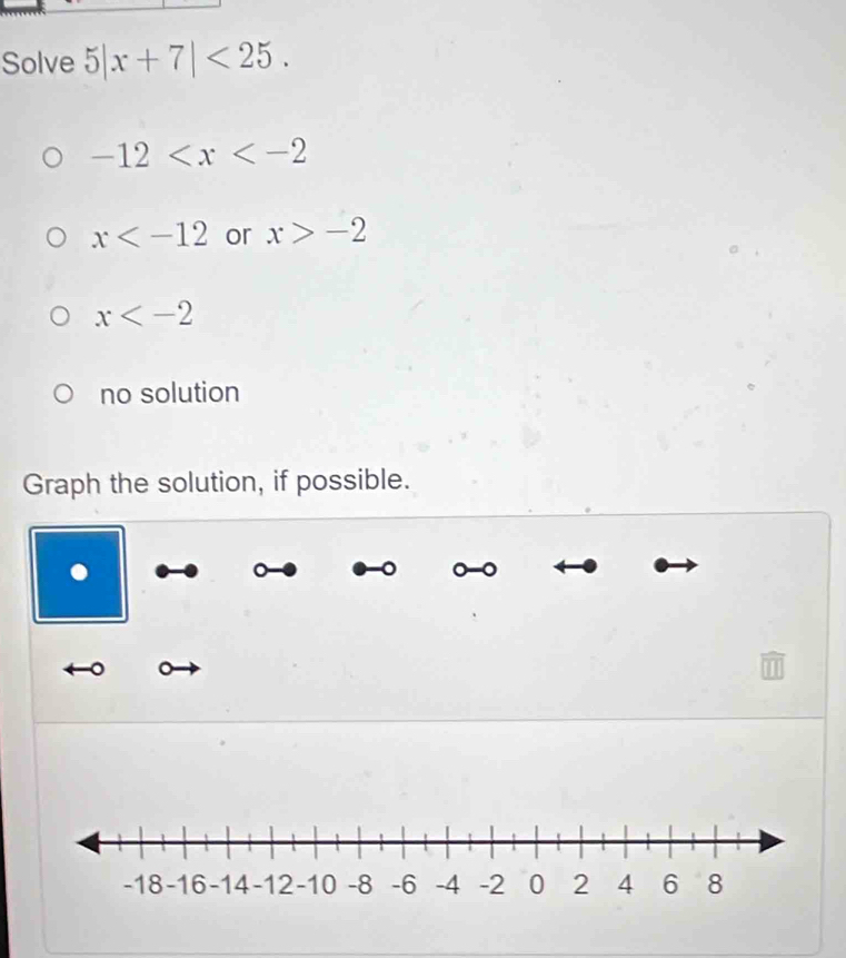 Solve 5|x+7|<25</tex>.
-12
x or x>-2
x
no solution
Graph the solution, if possible.
a
。 0 -0
。 。