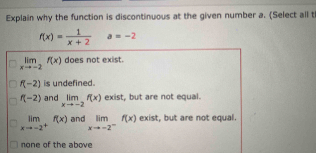 Explain why the function is discontinuous at the given number a. (Select all th
f(x)= 1/x+2  a=-2
limlimits _xto -2f(x) does not exist.
f(-2) is undefined.
f(-2) and limlimits _xto -2f(x) exist, but are not equal.
limlimits _xto -2^+f(x) and limlimits _xto -2^-f(x) exist, but are not equal.
none of the above