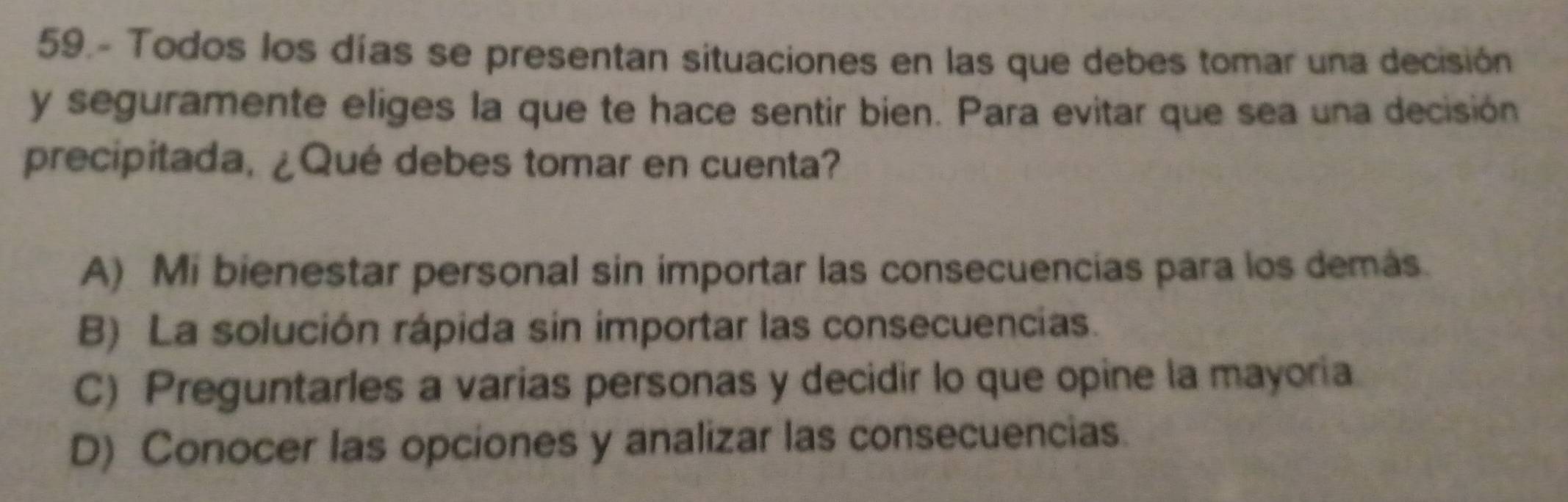 59.- Todos los días se presentan situaciones en las que debes tomar una decisión
y seguramente eliges la que te hace sentir bien. Para evitar que sea una decisión
precipitada, ¿Qué debes tomar en cuenta?
A) Mi bienestar personal sin importar las consecuencias para los demás.
B) La solución rápida sin importar las consecuencias.
C) Preguntarles a varias personas y decidir lo que opine la mayoria
D) Conocer las opciones y analizar las consecuencias.