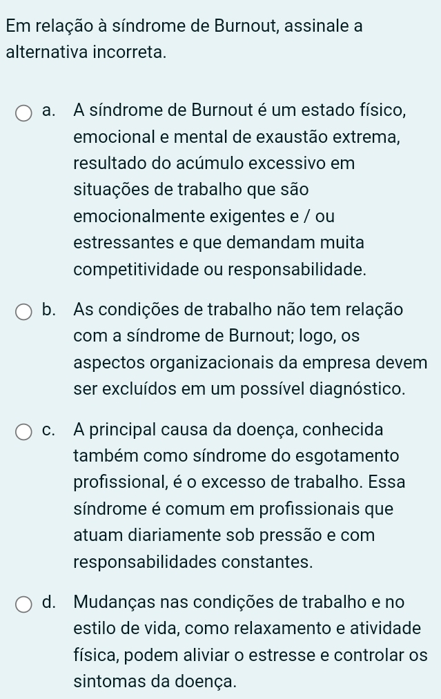 Em relação à síndrome de Burnout, assinale a
alternativa incorreta.
a. A síndrome de Burnout é um estado físico,
emocional e mental de exaustão extrema,
resultado do acúmulo excessivo em
situações de trabalho que são
emocionalmente exigentes e / ou
estressantes e que demandam muita
competitividade ou responsabilidade.
b. As condições de trabalho não tem relação
com a síndrome de Burnout; logo, os
aspectos organizacionais da empresa devem
ser excluídos em um possível diagnóstico.
c. A principal causa da doença, conhecida
também como síndrome do esgotamento
profissional, é o excesso de trabalho. Essa
síndrome é comum em profissionais que
atuam diariamente sob pressão e com
responsabilidades constantes.
d. Mudanças nas condições de trabalho e no
estilo de vida, como relaxamento e atividade
física, podem aliviar o estresse e controlar os
sintomas da doença.