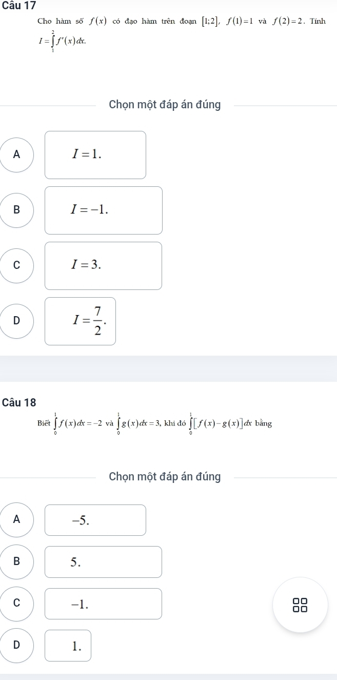 Cho hàm số f(x) có đạo hàm trên đoạn [1;2], f(1)=1 và f(2)=2. Tính
I=∈tlimits _1^(2f'(x)dx. 
Chọn một đáp án đúng
A I=1.
B I=-1.
C I=3.
D I=frac 7)2. 
Câu 18
Biết ∈tlimits _0^1f(x)dx=-2 và ∈tlimits _0^1g(x)dx=3, , khi đó ∈tlimits _0^1[f(x)-g(x)]d A bằng
Chọn một đáp án đúng
A -5.
B 5.
C -1.
□□
□□
D 1.