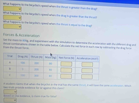 What happens to the bicyclist's speed when the thrust is greater than the drag?
What happens to the bicyclist's speed when the drag is greater than the thrust?
What happens to the bicyclist's speed when the thrust is equal to the drag?
Forces & Acceleration
Set the mass to 80kg, and experiment with the simulation to determine the acceleration with the different drag and
thrust combinations shown in the table below. Calculate the net force in each row by subtracting the drag force
from the thrust force.
A student claims that when the bicyclist in the trial has the same thrust, it will have the same acceleration. Which
two trals provide evidence for or against this claim?
Based on the evidence, is claim true for false?