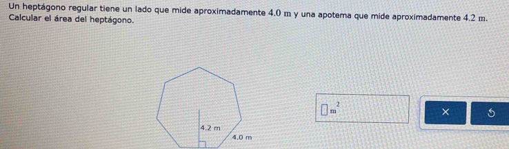 Un heptágono regular tiene un lado que mide aproximadamente 4.0 m y una apotema que mide aproximadamente 4.2 m. 
Calcular el área del heptágono.
□ m^2
×