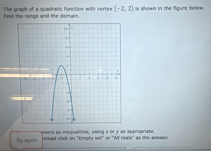 The graph of a quadratic function with vertex (-2,2) is shown in the figure below. 
Find the range and the domain. 
swers as inequalities, using x or y as appropriate. 
Try again stead click on "Empty set" or "All reals" as the answer.