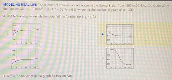 MODELING REAL LIFE The number of drive-in movie theaters in the United States from 1995 to 2018 can be modeled by 
the function d(t)=-0.086t^3+3.71t^2-53.7t+643 where r is the number of years after 1995. 
a. Use technology to identify the graph of the function for 1≤ t≤ 23, 






Describe the behavior of the graph on this interval.