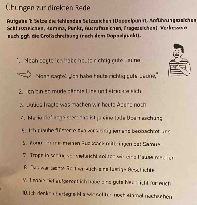 Übungen zur direkten Rede 
Aufgabe 1: Setze die fehlenden Satzzeichen (Doppelpunkt, Anführungszeichen, 
Schlusszeichen, Komma, Punkt, Ausrufezeichen, Fragezeichen). Verbessere 
auch ggf. die Großschreibung (nach dem Doppelpunkt). 
1. Noah sagte ich habe heute richtig gute Laune 
Noah sagte: “Ich habe heute richtig gute Laune” 
2. Ich bin so müde gähnte Lina und streckte sich 
3. Julius fragte was machen wir heute Abend noch 
4. Marie rief begeistert das ist ja eine tolle Überraschung 
5. Ich glaube flüsterte Aya vorsichtig jemand beobachtet uns 
6. Könnt ihr mir meinen Rucksack mitbringen bat Samuel 
7. Tropelio schlug vor vielleicht sollten wir eine Pause machen 
8. Das war lachte Bert wirklich eine lustige Geschichte 
9. Leonie rief aufgeregt ich habe eine gute Nachricht für euch 
10. Ich denke überlegte Mia wir sollten noch einmal nachsehen