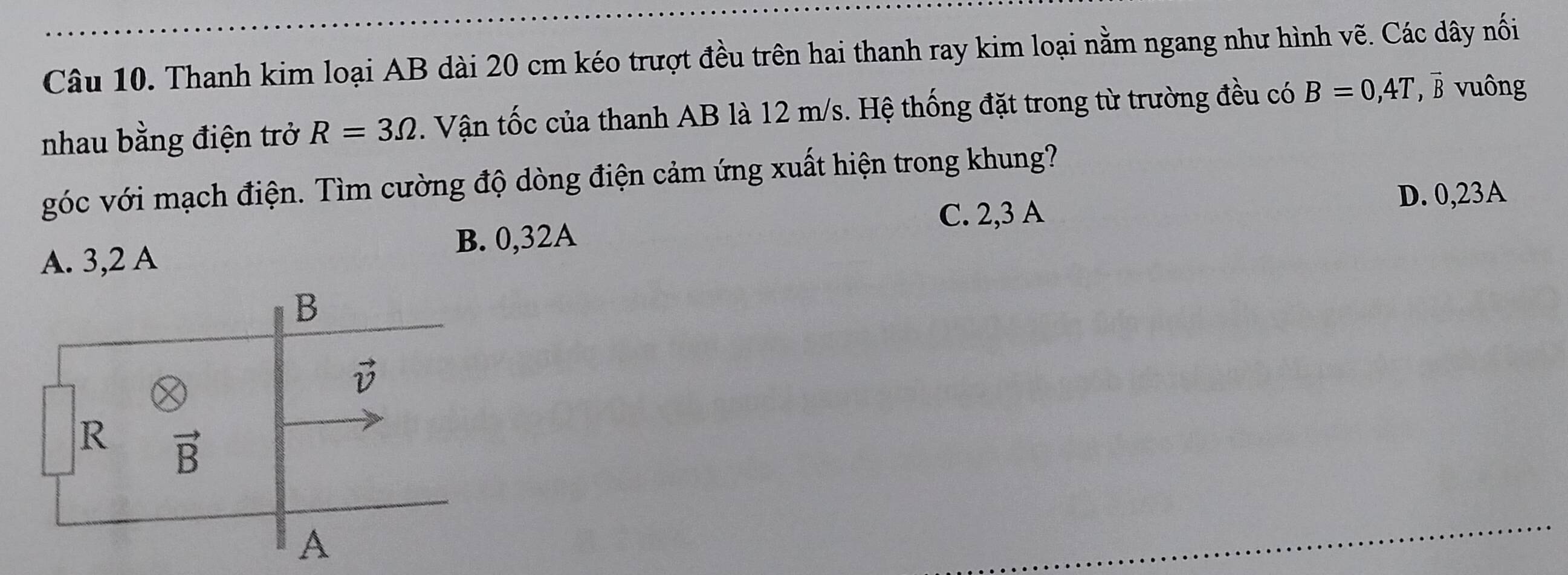 Thanh kim loại AB dài 20 cm kéo trượt đều trên hai thanh ray kim loại nằm ngang như hình vẽ. Các dây nối
nhau bằng điện trở R=3Omega. Vận tốc của thanh AB là 12 m/s. Hệ thống đặt trong từ trường đều có B=0,4T ' B vuông
góc với mạch điện. Tìm cường độ dòng điện cảm ứng xuất hiện trong khung?
C. 2,3 A
B. 0,32A D. 0,23A
A. 3,2 A