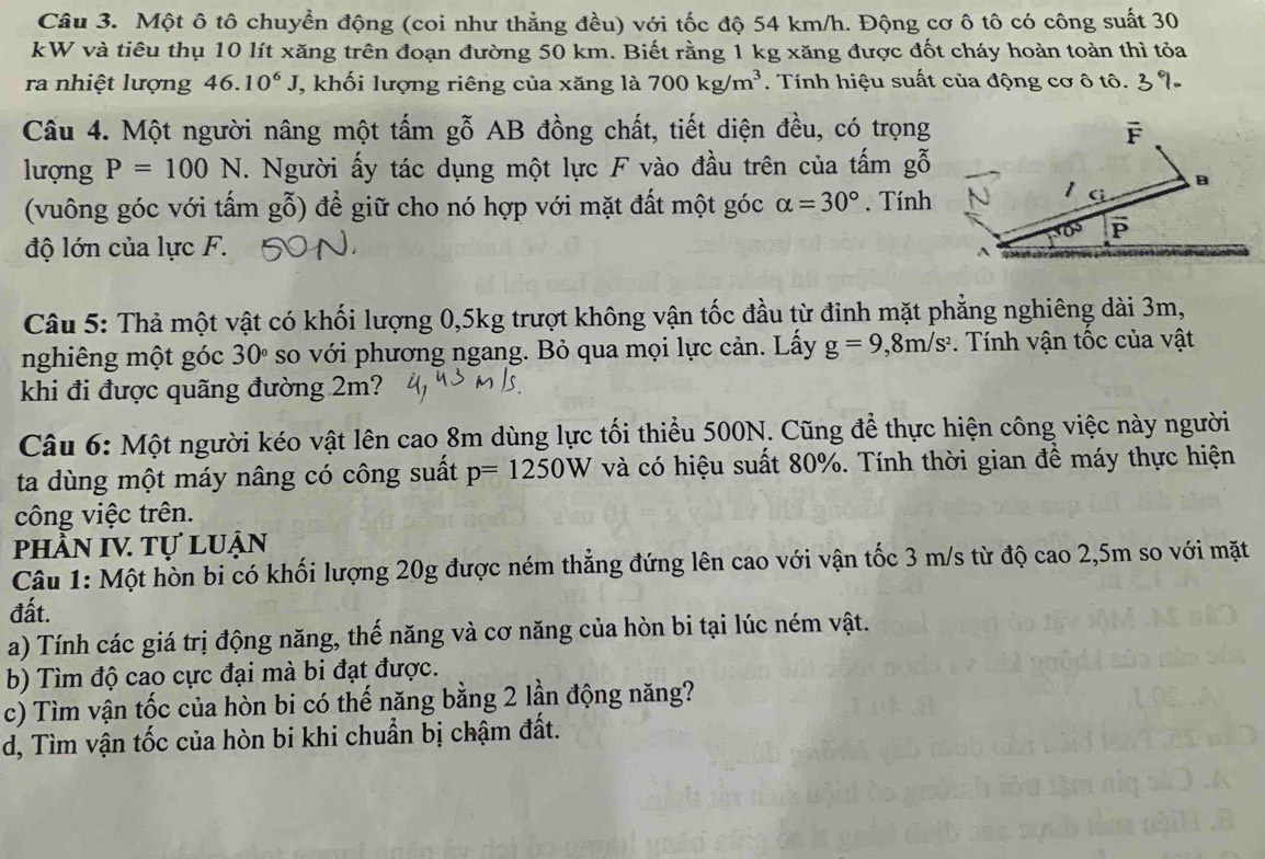 Một ô tô chuyển động (coi như thẳng đều) với tốc độ 54 km/h. Động cơ ô tô có công suất 30
kW và tiêu thụ 10 lít xăng trên đoạn đường 50 km. Biết rằng 1 kg xăng được đốt cháy hoàn toàn thì tỏa
ra nhiệt lượng 46.10^6J , khối lượng riêng của xăng là 700kg/m^3 Tính hiệu suất của động cơ ô tô. 3 %
Câu 4. Một người nâng một tấm gỗ AB đồng chất, tiết diện đều, có trọng F
lượng P=100N. Người ấy tác dụng một lực F vào đầu trên của tấm gỗ
1 B
(vuông góc với tấm gỗ) để giữ cho nó hợp với mặt đất một góc alpha =30°. Tính
P
độ lớn của lực F.
Câu 5: Thả một vật có khối lượng 0,5kg trượt không vận tốc đầu từ đinh mặt phẳng nghiêng dài 3m,
nghiêng một góc 30° so với phương ngang. Bỏ qua mọi lực cản. Lấy g=9,8m/s^2.  Tính vận tốc của vật
khi đi được quãng đường 2m?
Câu 6: Một người kéo vật lên cao 8m dùng lực tối thiểu 500N. Cũng để thực hiện công việc này người
ta dùng một máy nâng có công suất p=1250W và có hiệu suất 80%. Tính thời gian đề máy thực hiện
công việc trên.
phầN IV Tự luận
Câu 1: Một hòn bi có khối lượng 20g được ném thẳng đứng lên cao với vận tốc 3 m/s từ độ cao 2,5m so với mặt
đất.
a) Tính các giá trị động năng, thế năng và cơ năng của hòn bi tại lúc ném vật.
b) Tìm độ cao cực đại mà bi đạt được.
c) Tìm vận tốc của hòn bi có thế năng bằng 2 lần động năng?
d, Tìm vận tốc của hòn bi khi chuẩn bị chậm đất.