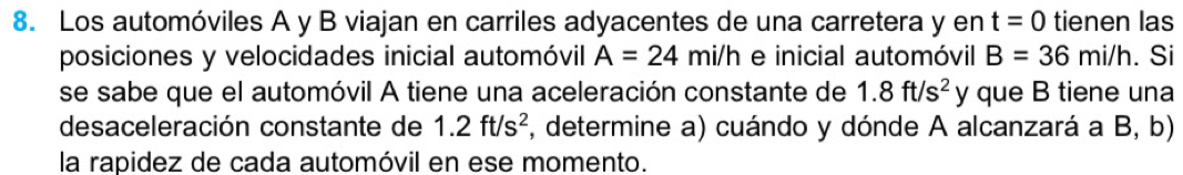 Los automóviles A y B viajan en carriles adyacentes de una carretera y en t=0 tienen las 
posiciones y velocidades inicial automóvil A=24mi/h e inicial automóvil B=36mi/h. Si 
se sabe que el automóvil A tiene una aceleración constante de 1.8ft/s^2 y que B tiene una 
desaceleración constante de 1.2ft/s^2 F, determine a) cuándo y dónde A alcanzará a B, b) 
la rapidez de cada automóvil en ese momento.