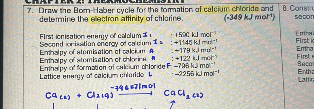 Draw the Born-Haber cycle for the formation of calcium chloride and 8. Constru 
determine the electron affinity of chlorine. (-349kJmol^(-1)) secon 
First ionisation energy of calcium I ∴ +590kJmol^(-1)
Enthal 
Second ionisation energy of calcium I_2. +1145kJmol^(-1)
First i 
Enthalpy of atomisation of calcium : +179kJmol^(-1)
Enthal 
Enthalpy of atomisation of chlorine A +122kJmol^(-1)
Firste 
Enthalpy of formation of calcium chloride: -796kJmol^(-1)
Seco 
Lattice energy of calcium chloride L . -2256kJmol^(-1)
Entha 
Lattic