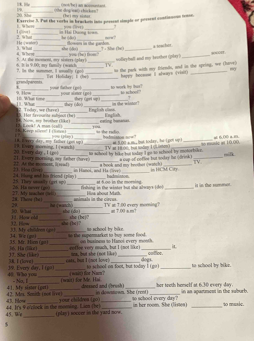 He _(not/be) an accountant.
19. _(the dog/eat) chicken?
20. She _(be) my sister.
Exercise 3. Put the verbs in brackets into present simple or present continuous tense
1. Where _you (live)_
?
I (live) _in Hai Duong town.
2. What _he (do) now?
He (water) flowers in the garden.
a teacher.
3. What _she (do)_ ? - She (be)_
4. Where_ you (be) from?
5. At the moment, my sisters (play)_
volleyball and my brother (play) _soccer.
6. It is 9.00; my family (watch TV.
7. In the summer, I usually (go)_
_to the park with my friends, and in the spring, we (have)
_Tet Holiday; I (be)_
happy because I always (visit) my
grandparents.
8. your father (go)_ to work by bus?
9. How _your sister (go) _to school?
10. What time _they (get up)_ ?
11. What_ they (do)_ in the winter?
12. Today, we (have) _English class.
13. Her favourite subject (be) _English.
14. Now, my brother (like) _eating bananas.
I5. Look! A man (call)
_you.
16. Keep silent! I (listen)_ to the radio.
17. you (play) badminton now?
18. Every day, my father (get up) _at 5.00 a.m., but today, he (get up) _at 6.00 a.m.
to music at 10.00.
19. Every morning, I (watch) TV at 10.00, but today I (Listen)_
20. Every day , I (go) _to school by bike but today I go to school by motorbike.
21. Every morning, my father (have) a cup of coffee but today he (drink) _milk.
22. At the moment, I(read) __a book and my brother (watch) _TV.
23. Hoa (live) _in Hanoi, and Ha (live)_ in HCM City.
24. Hung and his friend (play) badminton.
25. They usually (get up) at 6.00 in the morning.
26. Ha never (go) __fishing in the winter but she always (do) _it in the summer.
27. My teacher (tell)_ Hoa about Math.
28. There (be) _animals in the circus.
29._ he (watch) _TV at 7.00 every morning?
30. What _she (do) _at 7.00 a.m?
31. How old_ she (be)?
32. How_ she (be)?
33. My children (go) _to school by bike.
34. We (go) _to the supermarket to buy some food.
35. Mr. Hien (go)_ on business to Hanoi every month. it.
36. Ha (like) _coffee very much, but I (not like)_
37. She (like)_ tea, but she (not like) _coffee.
38. I (love)_ cats, but I (not love)_ dogs.
39. Every day, I (go) _to school on foot, but today I (go) _to school by bike.
40. Who you_ (wait) for Nam?
- No, I _(wait) for Mr. Hai.
41. My sister (get) _dressed and (brush) _her teeth herself at 6.30 every day.
42. Mrs. Smith (not live) _in downtown. She (rent) _in an apartment in the suburb.
43. How your children (go)_ to school every day?
44. It's 9 o'clock in the morning. Lien (be) _in her room. She (listen) _to music.
45. We_ (play) soccer in the yard now.
5