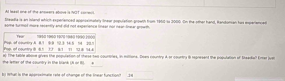 At least one of the answers above is NOT correct. 
Steadia is an island which experienced approximately linear population growth from 1950 to 2000. On the other hand, Randomian has experienced 
some turmoil more recently and did not experience linear nor near-linear growth.
Year 1950 1960 1970 1980 1990 2000
Pop. of country A 8.1 9.9 12.3 14.5 14 20.1
Pop. of country B 6.1 ₹7.7 9.1 11 12.8 14.4
a) The table above gives the population of these two countries, in millions. Does country A or country B represent the population of Steadia? Enter just 
the letter of the country in the blank (A or B). a 
b) What is the approximate rate of change of the linear function? ₹.24