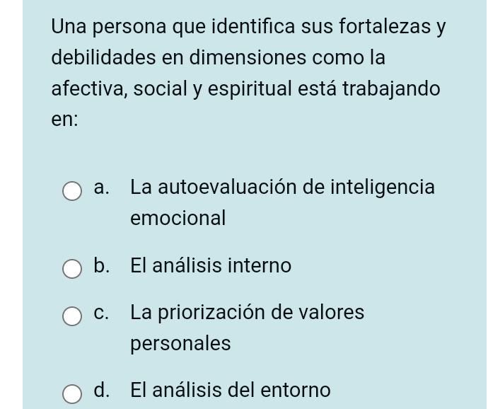 Una persona que identifica sus fortalezas y
debilidades en dimensiones como la
afectiva, social y espiritual está trabajando
en:
a. La autoevaluación de inteligencia
emocional
b. El análisis interno
c. La priorización de valores
personales
d. El análisis del entorno