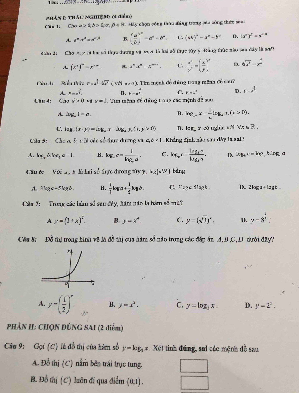 Tên: ..AN...Igogu......Lp 
PHÀN I: TRÁC NGHIỆM: (4 điểm)
Câu 1: Cho a>0;b>0;alpha ,beta ∈ R 2. Hãy chọn công thức đúng trong các công thức sau:
A. a^(alpha).a^(beta)=a^(alpha .beta) B. ( a/b )^alpha =a^(alpha)-b^(alpha). C. (ab)^alpha =a^(alpha)+b^(alpha). D. (a^(alpha))^beta =a^(alpha .beta)
Câu 2: Cho x, y là hai số thực dương và m, n là hai số thực tùy ý. Đẳng thức nào sau đây là sai?
A. (x^n)^m=x^(n.m). B. x^m.x^n=x^(m+n). C. .  x^n/y^n =( x/y )^n D. sqrt[a](x^b)=x^(frac a)b
Câu 3: Biểu thức P=a^(frac 4)3:sqrt[3](a^2) ( với a>0) 0. Tìm mệnh đề đúng trong mệnh đề sau?
A. P=a^(frac 17)6. B. P=a^(frac -1)6. C. P=a^2.
D. P=a^(frac 2)3.
Câu 4: Cho a>0 và a!= 1. Tìm mệnh đề đúng trong các mệnh đề sau.
A. log _a1=a. B. log _a^*x= 1/n log _ax,(x>0).
C. log _a(x· y)=log _ax-log _ay,(x,y>0). D. log _ax có nghĩa với forall x∈ R.
Câu 5: Cho a, b, c là các số thực dương và a,b!= 1. Khẳng định nào sau đây là sai?
A. log _ab.log _ba=1. B. log _ac=frac 1log _ca. C. log _ac=frac log _bclog _ba. D. log _bc=log _ab.log _ca
Câu 6: Với a , b là hai số thực dương tùy ý, log (a^3b^5) bằng
A. 3log a+5log b. B.  1/3 log a+ 1/5 log b. C. |1 og a . 5 log b. D. 2log a+log b.
Câu 7: Trong các hàm số sau đây, hàm nào là hàm số mũ?
A y=(1+x)^2. B. y=x^4. C. y=(sqrt(3))^x. D. y=8^(frac 1)3.
Câu 8: Đồ thị trong hình vẽ là đồ thị của hàm số nào trong các đáp án A, B,C, D dưới đây?
A. y=( 1/2 )^x.
B. y=x^2. C. y=log _2x. D. y=2^x.
PHÀN II: CHQN ĐÚNG SAI (2 điểm)
Câu 9: Gọi (C) là đồ thị của hàm số y=log _3x. Xét tính đúng, sai các mệnh đề sau
A. Đồ thị (C) nằm bên trái trục tung. □
B. Đồ thị (C) luôn đi qua điểm (0;1).