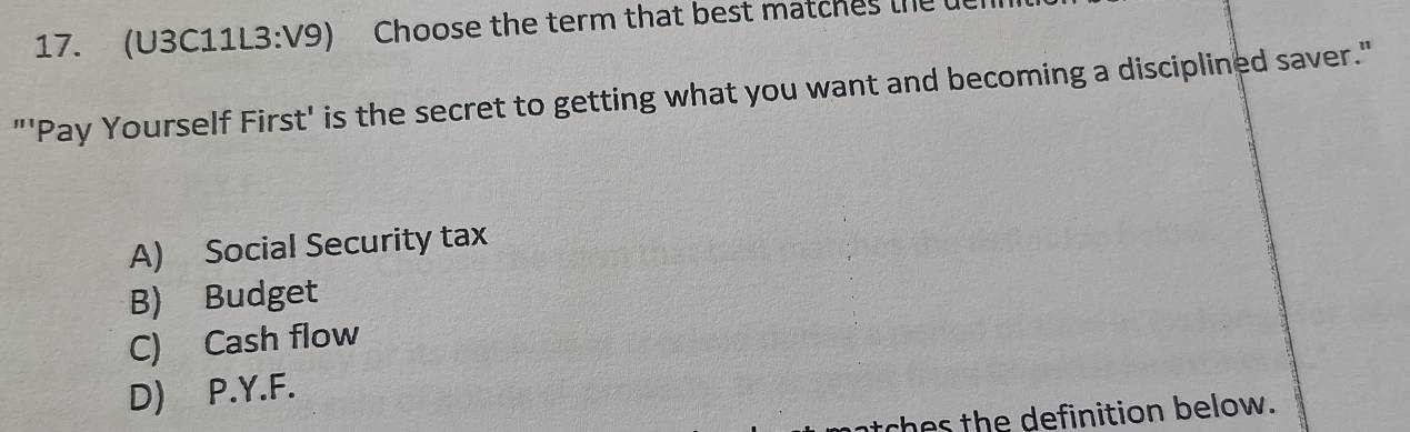 (U3C11L3:V9) Choose the term that best matches the 
"'Pay Yourself First' is the secret to getting what you want and becoming a disciplined saver."
A) Social Security tax
B) Budget
C) Cash flow
D) P.Y.F.
thes the definition below.